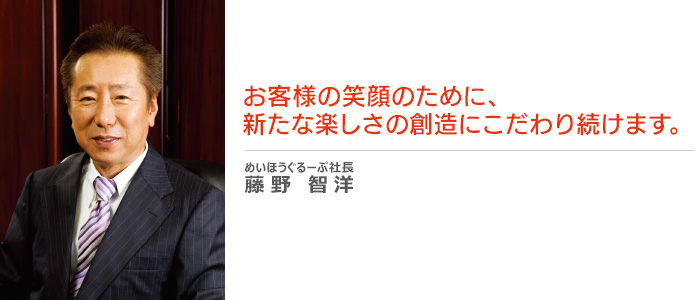 お客様の笑顔のために、新たな楽しさの創造にこだわり続けます。 めいほうぐるーぷ社長 藤野智洋