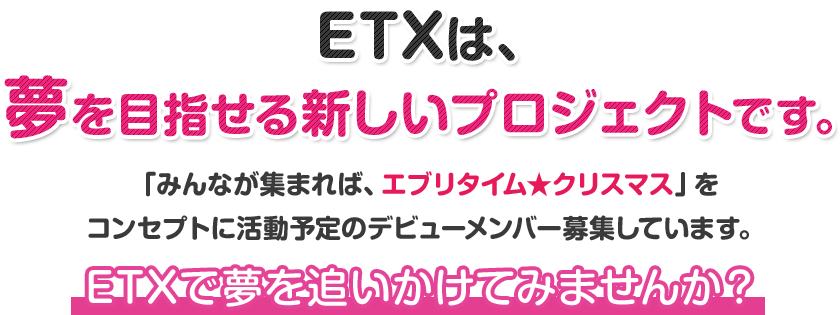 ETXは、夢を目指せる新しいプロジェクトです。「みんなが集まれば、エブリタイム★クリスマス」をコンセプトに活動予定のデビューメンバー募集しています。ETXで夢を追いかけてみませんか？