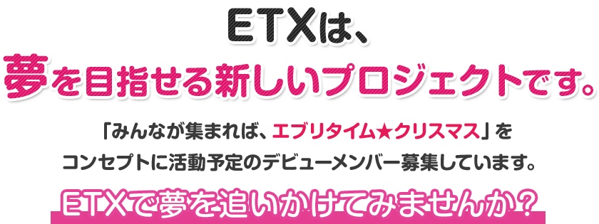 ETXは、夢を目指せる新しいプロジェクトです。「みんなが集まれば、エブリタイム★クリスマス」をコンセプトに活動予定のデビューメンバー募集しています。ETXで夢を追いかけてみませんか?